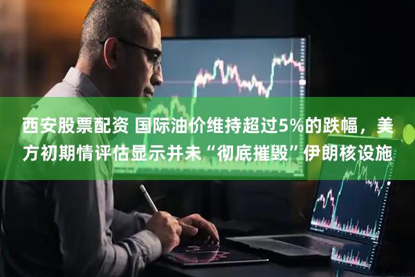 西安股票配资 国际油价维持超过5%的跌幅，美方初期情评估显示并未“彻底摧毁”伊朗核设施