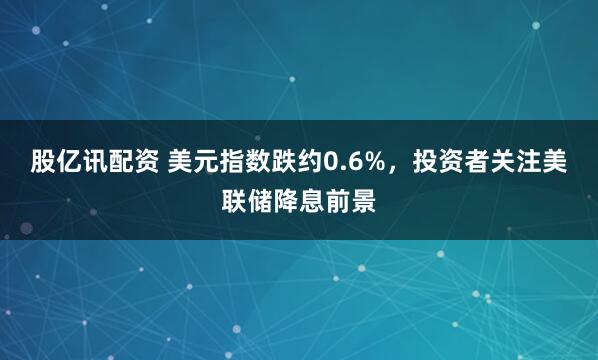 股亿讯配资 美元指数跌约0.6%，投资者关注美联储降息前景