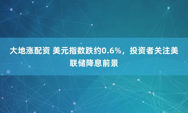 大地涨配资 美元指数跌约0.6%，投资者关注美联储降息前景