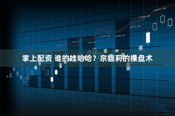 掌上配资 谁的娃哈哈？宗馥莉的操盘术