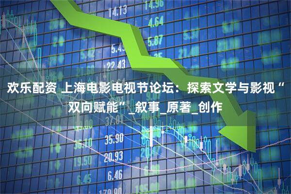 欢乐配资 上海电影电视节论坛：探索文学与影视“双向赋能”_叙事_原著_创作