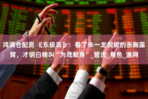 鸿满仓配资 《东极岛》：看了朱一龙倪妮的赤胸露臂，才明白啥叫“为戏献身”_管虎_角色_渔网
