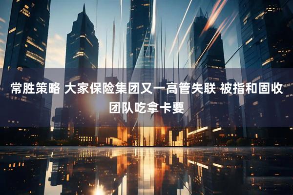 常胜策略 大家保险集团又一高管失联 被指和固收团队吃拿卡要