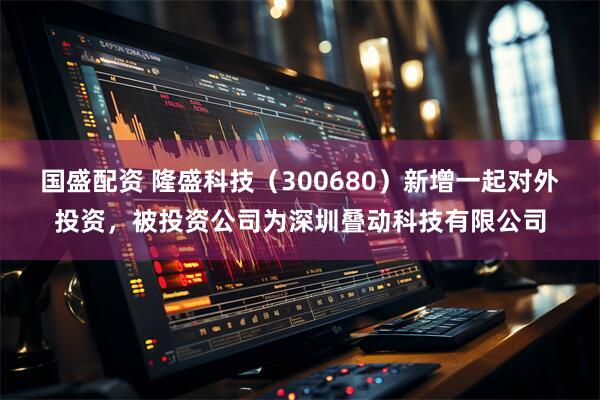 国盛配资 隆盛科技（300680）新增一起对外投资，被投资公司为深圳叠动科技有限公司