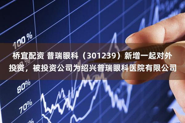 桥宜配资 普瑞眼科（301239）新增一起对外投资，被投资公司为绍兴普瑞眼科医院有限公司