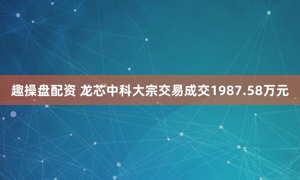 趣操盘配资 龙芯中科大宗交易成交1987.58万元