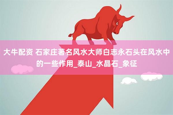大牛配资 石家庄著名风水大师白志永石头在风水中的一些作用_泰山_水晶石_象征