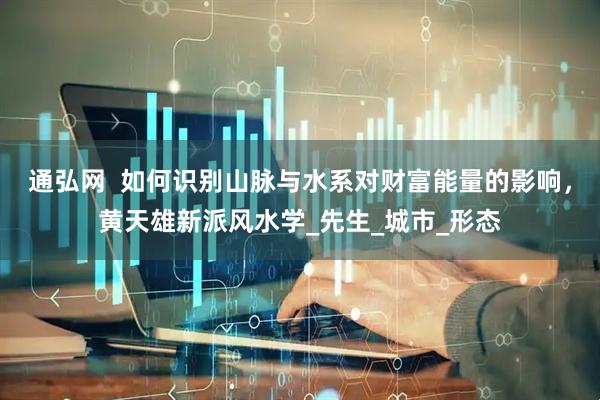 通弘网  如何识别山脉与水系对财富能量的影响，黄天雄新派风水学_先生_城市_形态