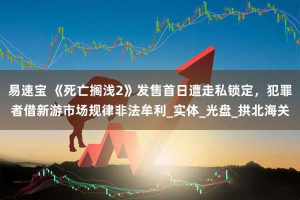 易速宝 《死亡搁浅2》发售首日遭走私锁定，犯罪者借新游市场规律非法牟利_实体_光盘_拱北海关