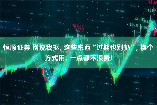 恒顺证券 别说我抠, 这些东西“过期也别扔”, 换个方式用, 一点都不浪费!