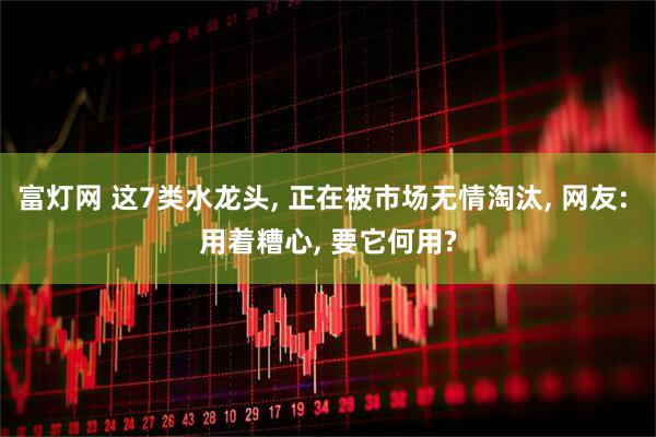 富灯网 这7类水龙头, 正在被市场无情淘汰, 网友: 用着糟心, 要它何用?