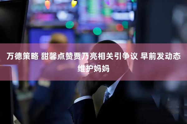 万德策略 甜馨点赞贾乃亮相关引争议 早前发动态维护妈妈