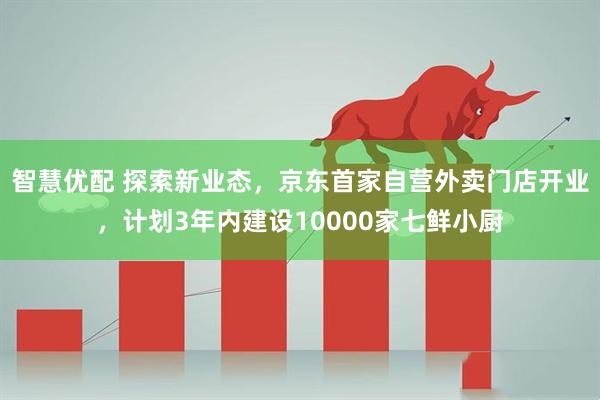 智慧优配 探索新业态，京东首家自营外卖门店开业，计划3年内建设10000家七鲜小厨