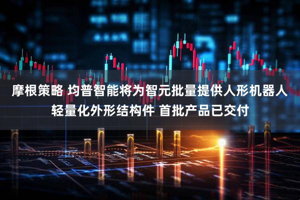 摩根策略 均普智能将为智元批量提供人形机器人轻量化外形结构件 首批产品已交付
