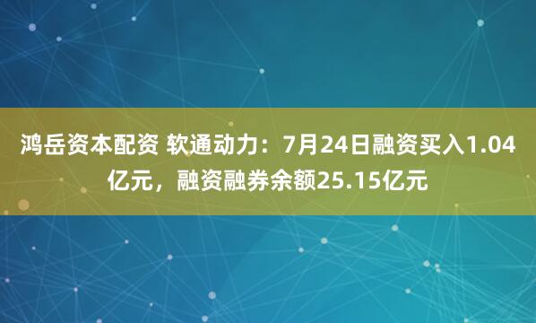 鸿岳资本配资 软通动力：7月24日融资买入1.04亿元，融资融券余额25.15亿元