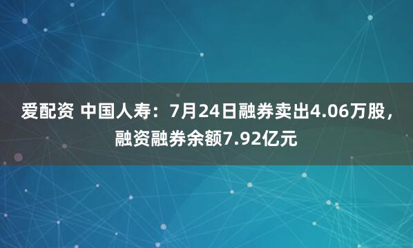 爱配资 中国人寿：7月24日融券卖出4.06万股，融资融券余额7.92亿元