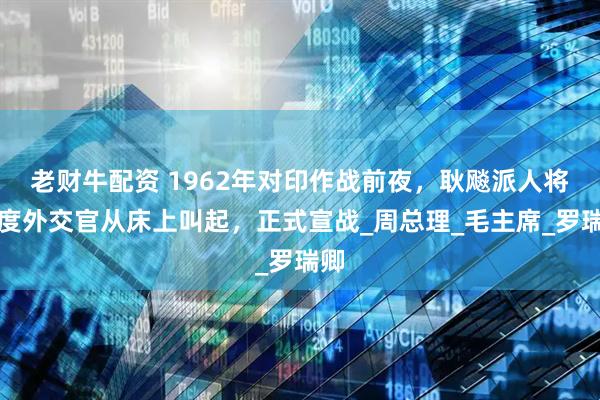 老财牛配资 1962年对印作战前夜，耿飚派人将印度外交官从床上叫起，正式宣战_周总理_毛主席_罗瑞卿