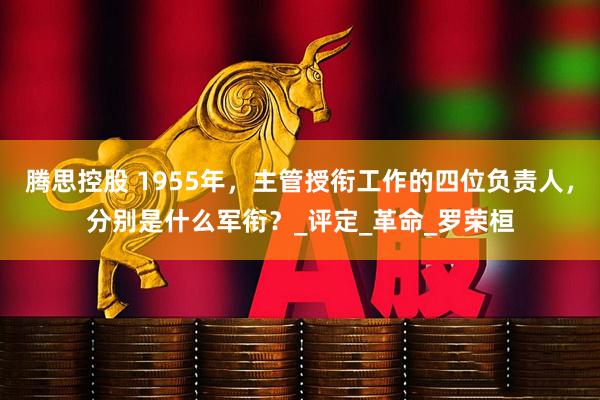 腾思控股 1955年，主管授衔工作的四位负责人，分别是什么军衔？_评定_革命_罗荣桓