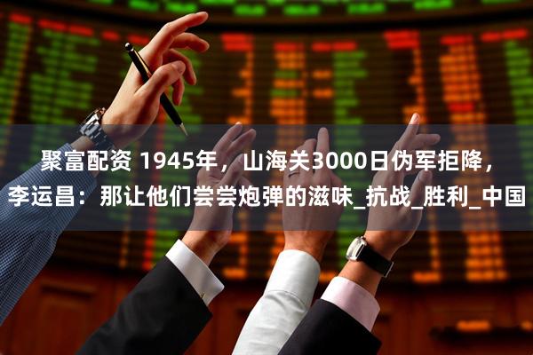 聚富配资 1945年，山海关3000日伪军拒降，李运昌：那让他们尝尝炮弹的滋味_抗战_胜利_中国