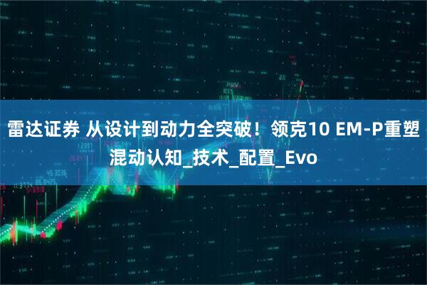 雷达证券 从设计到动力全突破！领克10 EM-P重塑混动认知_技术_配置_Evo