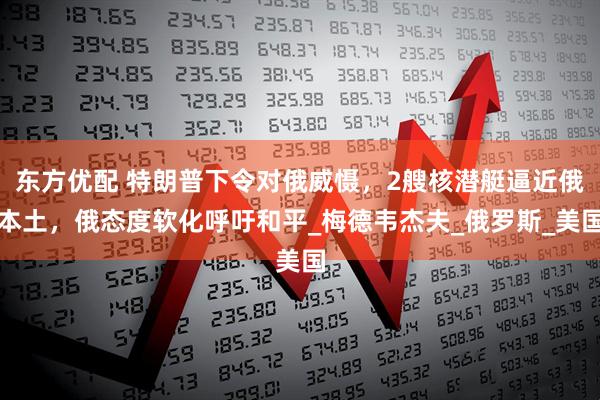 东方优配 特朗普下令对俄威慑，2艘核潜艇逼近俄本土，俄态度软化呼吁和平_梅德韦杰夫_俄罗斯_美国