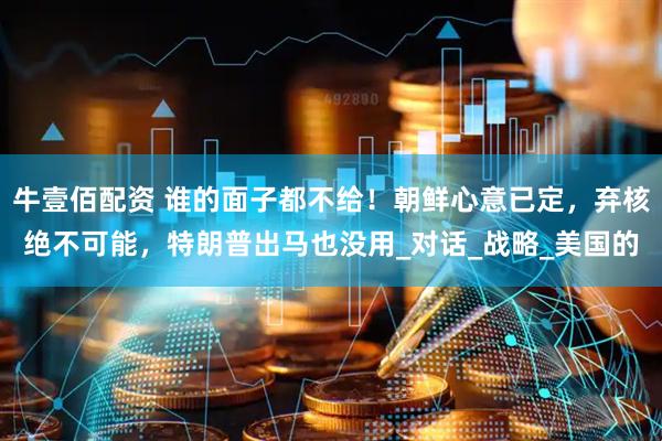 牛壹佰配资 谁的面子都不给！朝鲜心意已定，弃核绝不可能，特朗普出马也没用_对话_战略_美国的