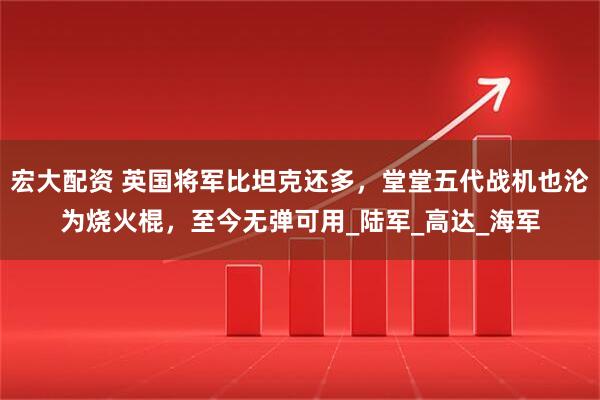 宏大配资 英国将军比坦克还多，堂堂五代战机也沦为烧火棍，至今无弹可用_陆军_高达_海军
