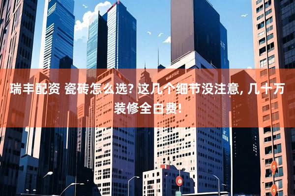 瑞丰配资 瓷砖怎么选? 这几个细节没注意, 几十万装修全白费!