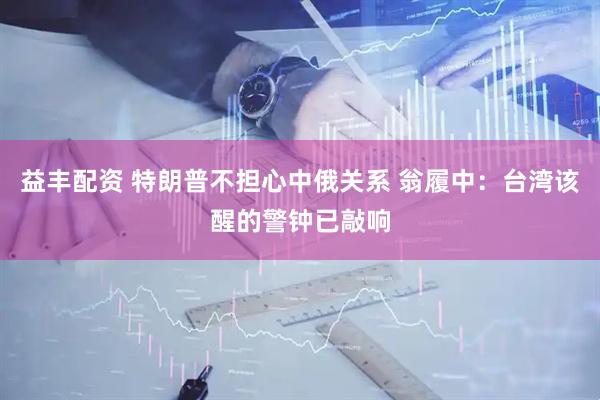 益丰配资 特朗普不担心中俄关系 翁履中：台湾该醒的警钟已敲响