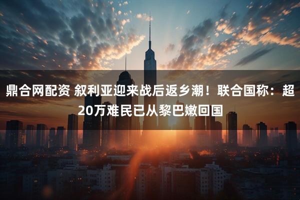 鼎合网配资 叙利亚迎来战后返乡潮！联合国称：超20万难民已从黎巴嫩回国