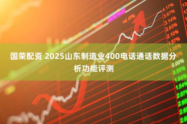 国荣配资 2025山东制造业400电话通话数据分析功能评测