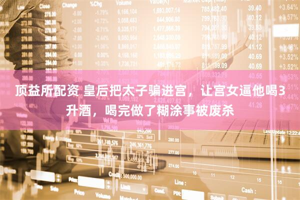 顶益所配资 皇后把太子骗进宫，让宫女逼他喝3升酒，喝完做了糊涂事被废杀